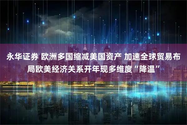 永华证券 欧洲多国缩减美国资产 加速全球贸易布局欧美经济关系开年现多维度“降温”