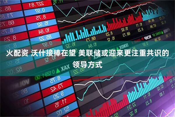 火配资 沃什接棒在望 美联储或迎来更注重共识的领导方式