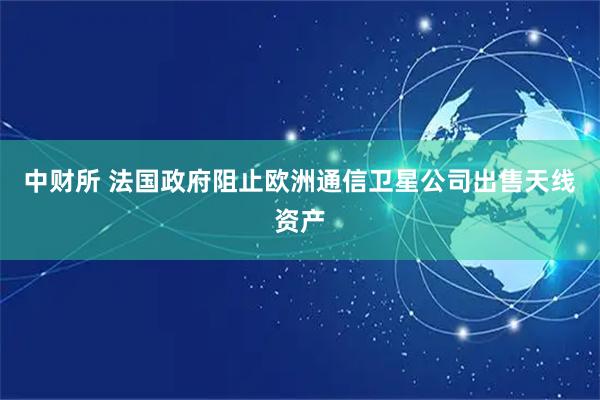 中财所 法国政府阻止欧洲通信卫星公司出售天线资产