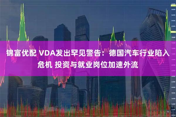 锦富优配 VDA发出罕见警告：德国汽车行业陷入危机 投资与就业岗位加速外流