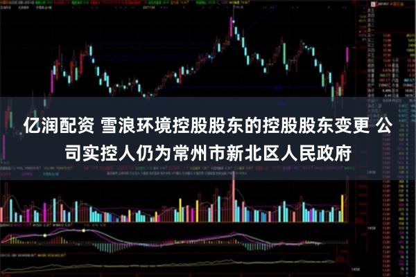 亿润配资 雪浪环境控股股东的控股股东变更 公司实控人仍为常州市新北区人民政府