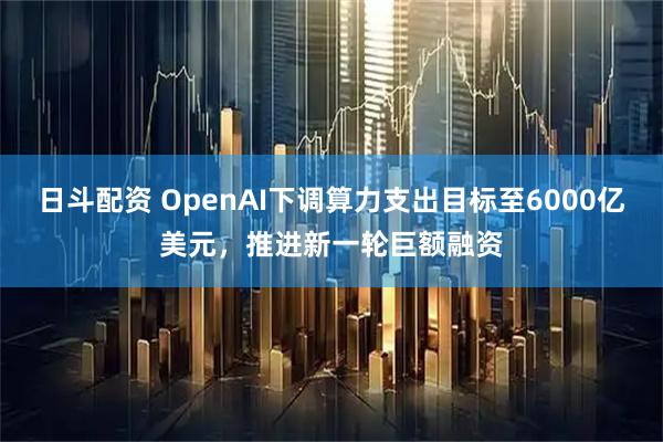 日斗配资 OpenAI下调算力支出目标至6000亿美元，推进新一轮巨额融资