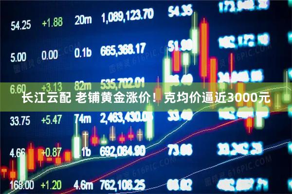 长江云配 老铺黄金涨价！克均价逼近3000元