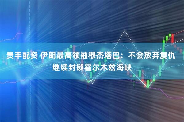 贵丰配资 伊朗最高领袖穆杰塔巴：不会放弃复仇 继续封锁霍尔木兹海峡