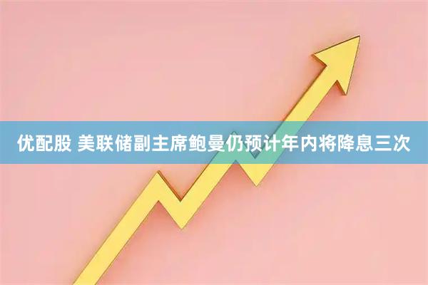 优配股 美联储副主席鲍曼仍预计年内将降息三次