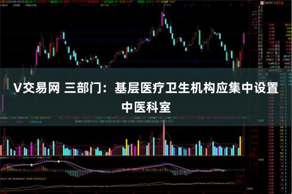 V交易网 三部门：基层医疗卫生机构应集中设置中医科室