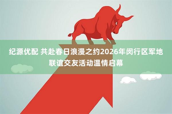 纪源优配 共赴春日浪漫之约2026年闵行区军地联谊交友活动温情启幕