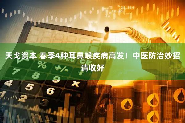 天戈资本 春季4种耳鼻喉疾病高发！中医防治妙招请收好
