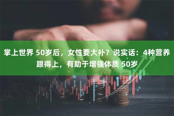 掌上世界 50岁后，女性要大补？说实话：4种营养跟得上，有助于增强体质 50岁