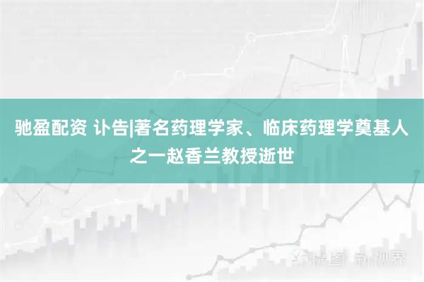 驰盈配资 讣告|著名药理学家、临床药理学奠基人之一赵香兰教授逝世