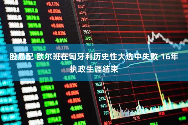 股易配 欧尔班在匈牙利历史性大选中失败 16年执政生涯结束