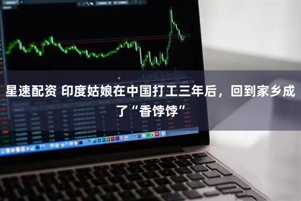 星速配资 印度姑娘在中国打工三年后，回到家乡成了“香饽饽”