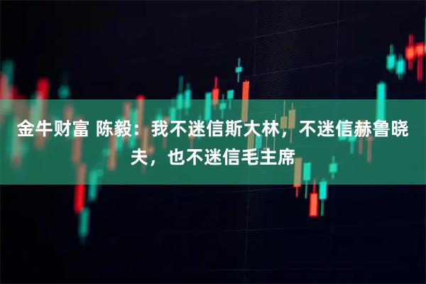 金牛财富 陈毅：我不迷信斯大林，不迷信赫鲁晓夫，也不迷信毛主席