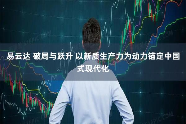 易云达 破局与跃升 以新质生产力为动力锚定中国式现代化