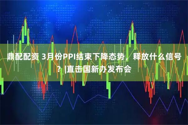 鼎配配资 3月份PPI结束下降态势，释放什么信号？|直击国新办发布会