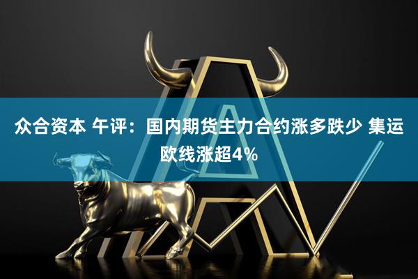 众合资本 午评：国内期货主力合约涨多跌少 集运欧线涨超4%