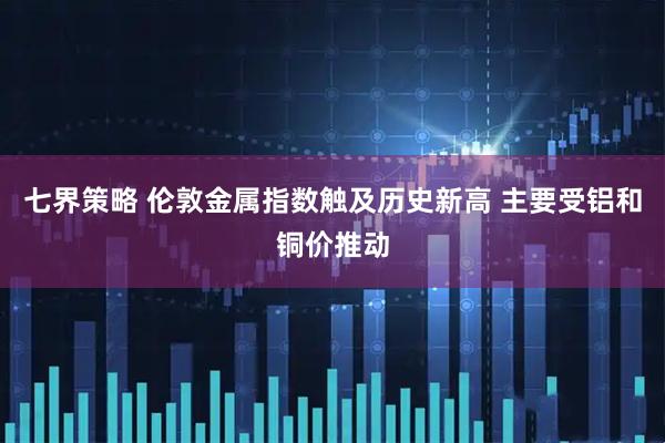 七界策略 伦敦金属指数触及历史新高 主要受铝和铜价推动