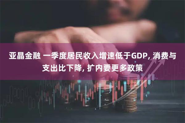 亚晶金融 一季度居民收入增速低于GDP, 消费与支出比下降, 扩内要更多政策