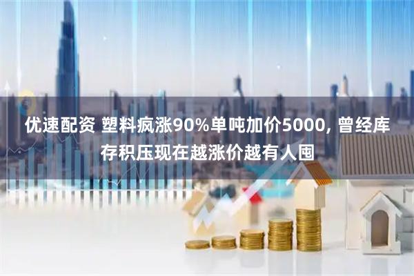 优速配资 塑料疯涨90%单吨加价5000, 曾经库存积压现在越涨价越有人囤