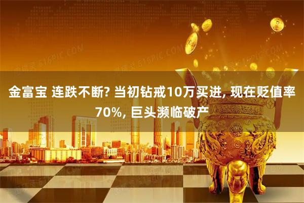金富宝 连跌不断? 当初钻戒10万买进, 现在贬值率70%, 巨头濒临破产