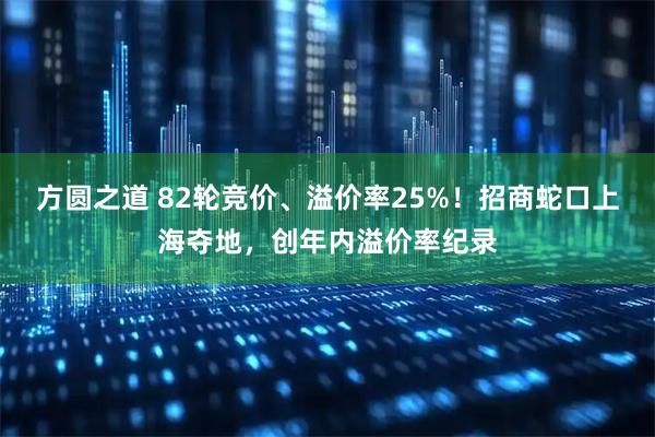 方圆之道 82轮竞价、溢价率25%！招商蛇口上海夺地，创年内溢价率纪录