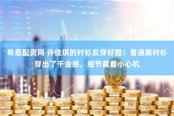 希恩配资网 许佳琪的衬衫反穿好酷！普通黑衬衫穿出了千金感，细节藏着小心机