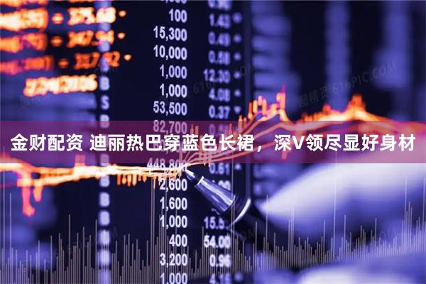 金财配资 迪丽热巴穿蓝色长裙，深V领尽显好身材