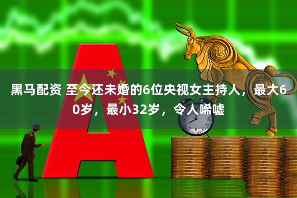 黑马配资 至今还未婚的6位央视女主持人，最大60岁，最小32岁，令人唏嘘