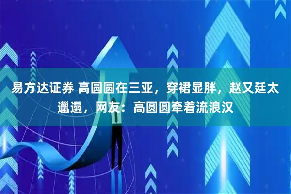 易方达证券 高圆圆在三亚，穿裙显胖，赵又廷太邋遢，网友：高圆圆牵着流浪汉