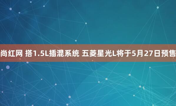 尚红网 搭1.5L插混系统 五菱星光L将于5月27日预售
