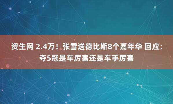 资生网 2.4万！张雪送德比斯8个嘉年华 回应：夺5冠是车厉害还是车手厉害