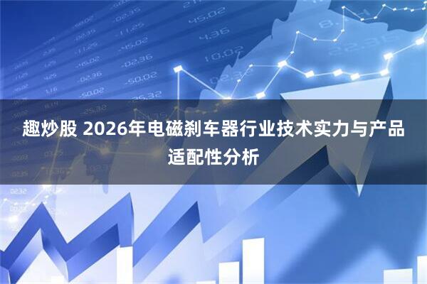 趣炒股 2026年电磁刹车器行业技术实力与产品适配性分析