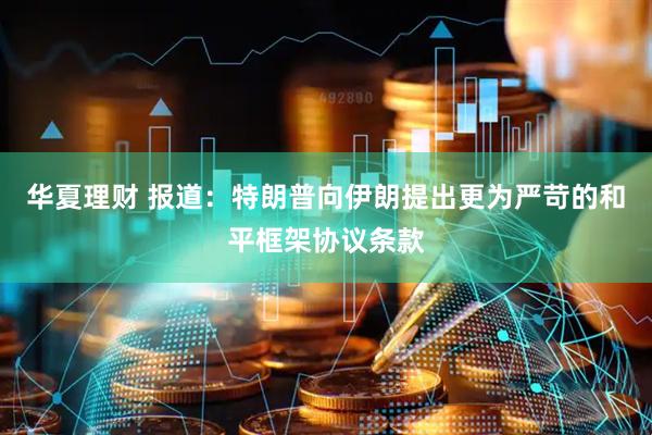华夏理财 报道：特朗普向伊朗提出更为严苛的和平框架协议条款