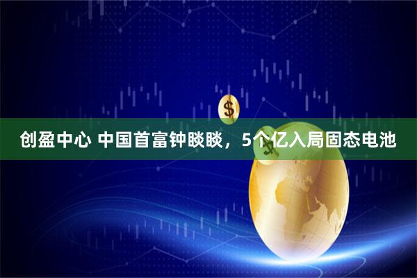 创盈中心 中国首富钟睒睒，5个亿入局固态电池
