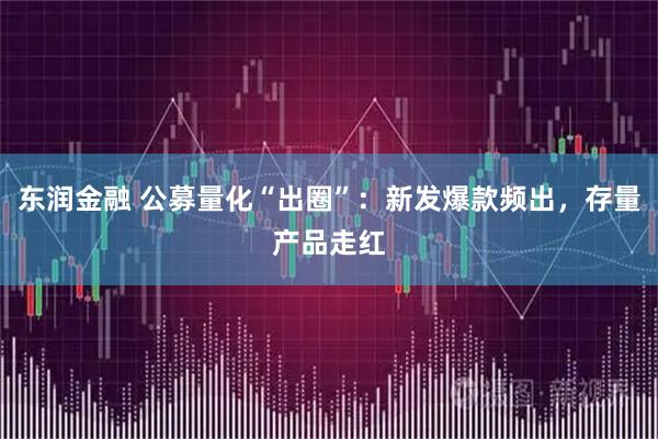 东润金融 公募量化“出圈”：新发爆款频出，存量产品走红