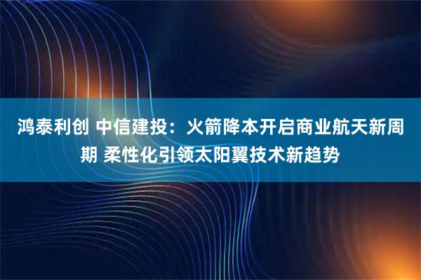 鸿泰利创 中信建投：火箭降本开启商业航天新周期 柔性化引领太阳翼技术新趋势