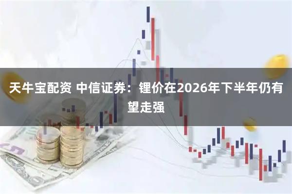 天牛宝配资 中信证券：锂价在2026年下半年仍有望走强