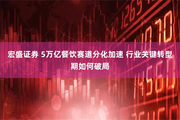 宏盛证券 5万亿餐饮赛道分化加速 行业关键转型期如何破局