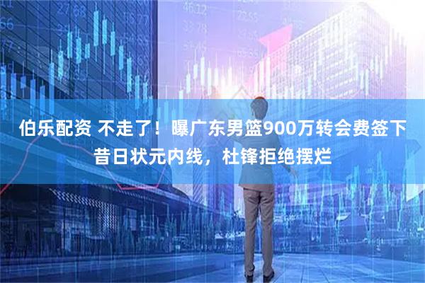 伯乐配资 不走了！曝广东男篮900万转会费签下昔日状元内线，杜锋拒绝摆烂