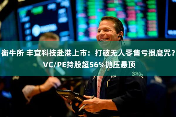 衡牛所 丰宜科技赴港上市：打破无人零售亏损魔咒？ VC/PE持股超56%抛压悬顶