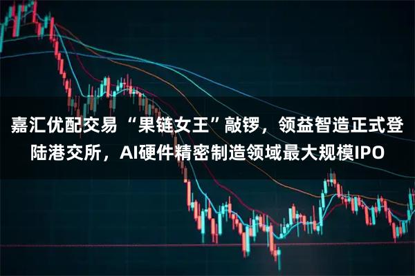 嘉汇优配交易 “果链女王”敲锣，领益智造正式登陆港交所，AI硬件精密制造领域最大规模IPO