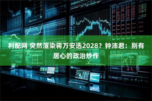 利配网 突然渲染蒋万安选2028？钟沛君：别有居心的政治炒作