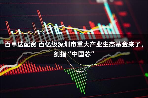 百事达配资 百亿级深圳市重大产业生态基金来了，剑指“中国芯”