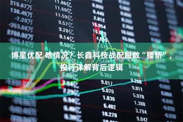 博星优配 啥情况？长鑫科技战配股数“腰斩”，投行详解背后逻辑