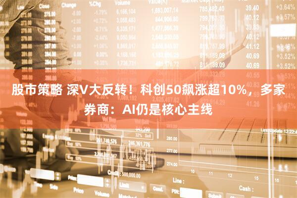 股市策略 深V大反转！科创50飙涨超10%，多家券商：AI仍是核心主线