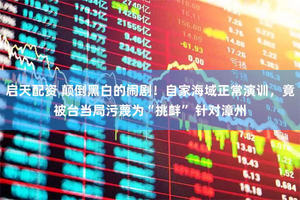 启天配资 颠倒黑白的闹剧！自家海域正常演训，竟被台当局污蔑为“挑衅” 针对漳州
