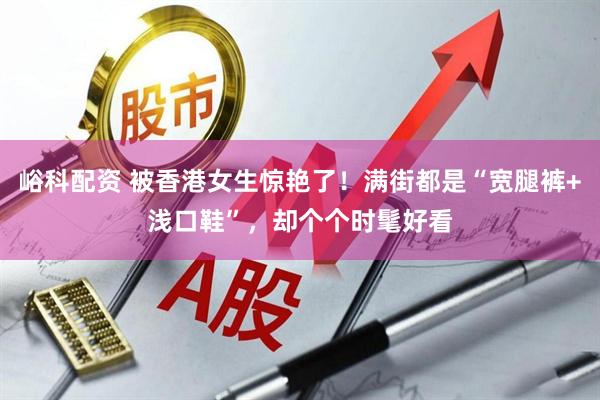 峪科配资 被香港女生惊艳了！满街都是“宽腿裤+浅口鞋”，却个个时髦好看