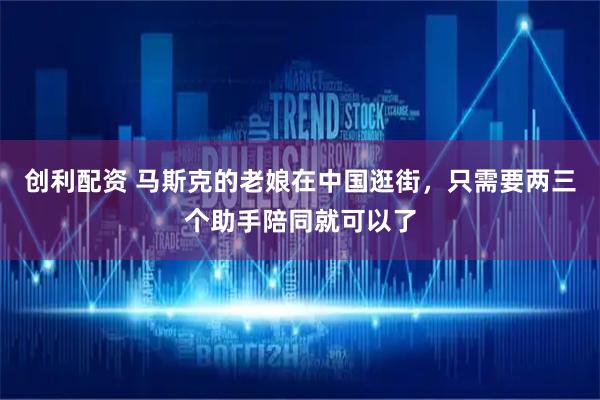 创利配资 马斯克的老娘在中国逛街，只需要两三个助手陪同就可以了