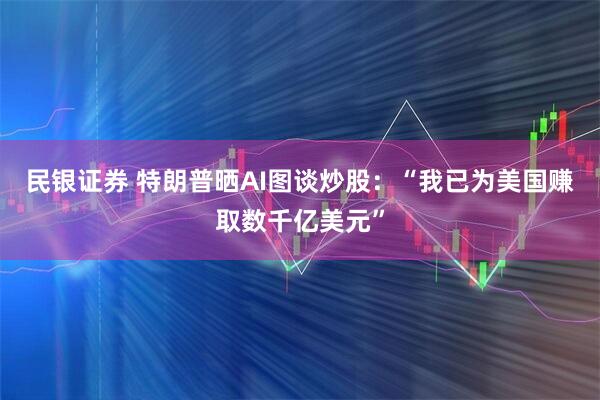 民银证券 特朗普晒AI图谈炒股：“我已为美国赚取数千亿美元”